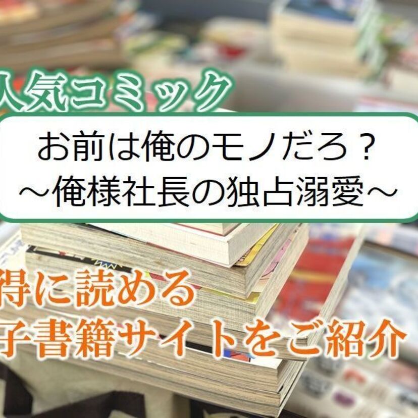 大人気マンガ「お前は俺のモノだろ? ~俺様社長の独占溺愛~」をお得に読める電子書籍サイト・アプリをご紹介!!