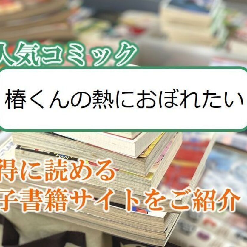 大人気マンガ「椿くんの熱におぼれたい」をお得に読める電子書籍サイト・アプリをご紹介!!