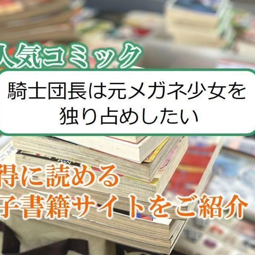 大人気マンガ「騎士団長は元メガネ少女を独り占めしたい」をお得に読める電子書籍サイト・アプリをご紹介!!